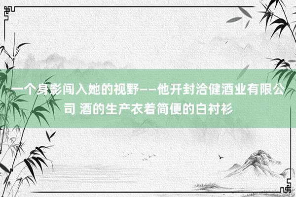 一个身影闯入她的视野——他开封洽健酒业有限公司 酒的生产衣着简便的白衬衫