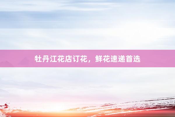 牡丹江花店订花，鲜花速递首选